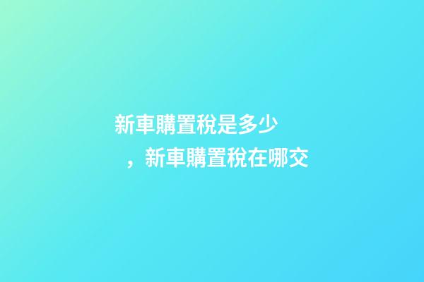 新車購置稅是多少，新車購置稅在哪交